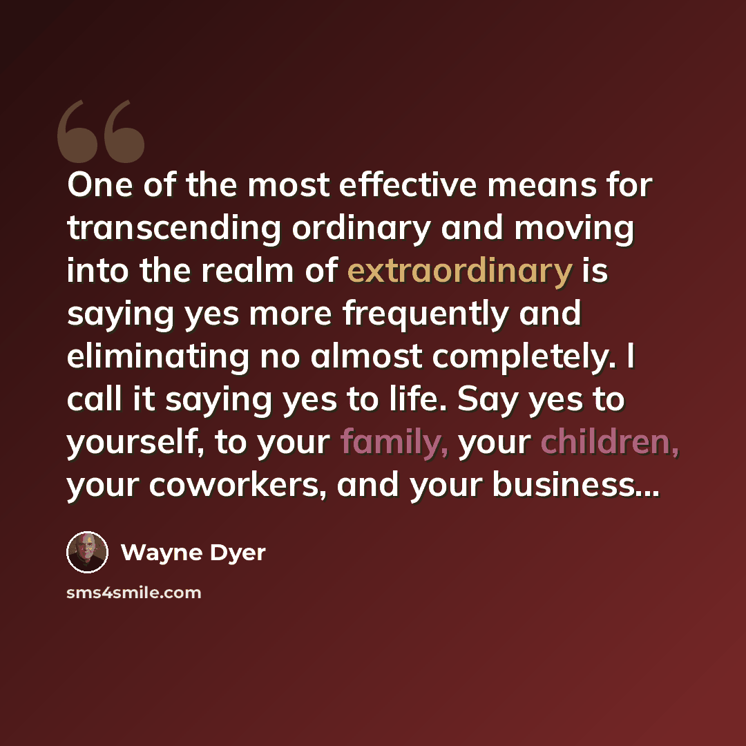 “One of the most effective means for transcending ordinary and moving into the realm of extraordinary is saying yes more frequently and eliminating no almost completely. I call it saying yes to life. Say yes to yourself, to your family, your children, your coworkers, and your business...” quote by Wayne Dyer