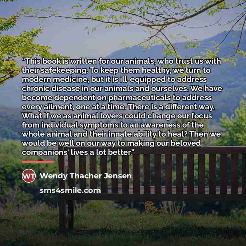 “This book is written for our animals, who trust us with their safekeeping. To keep them healthy, we turn to modern medicine, but it is ill-equipped to address chronic disease in our animals and ourselves. We have become dependent on pharmaceuticals to address every ailment, one at a time. There is…” quote by Wendy Thacher Jensen