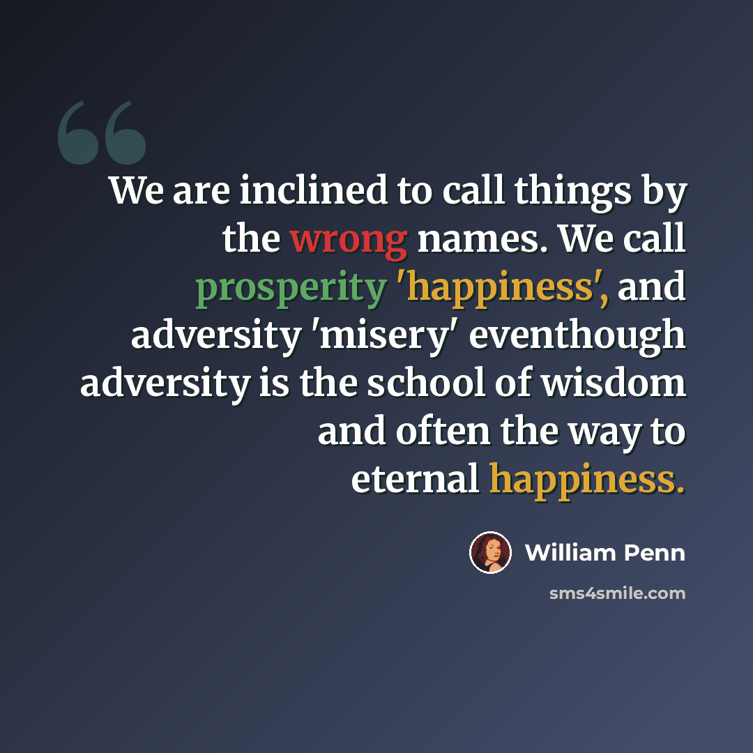 “We are inclined to call things by the wrong names. We call prosperity 'happiness', and adversity 'misery' eventhough adversity is the school of wisdom and often the way to eternal happiness.” quote by William Penn