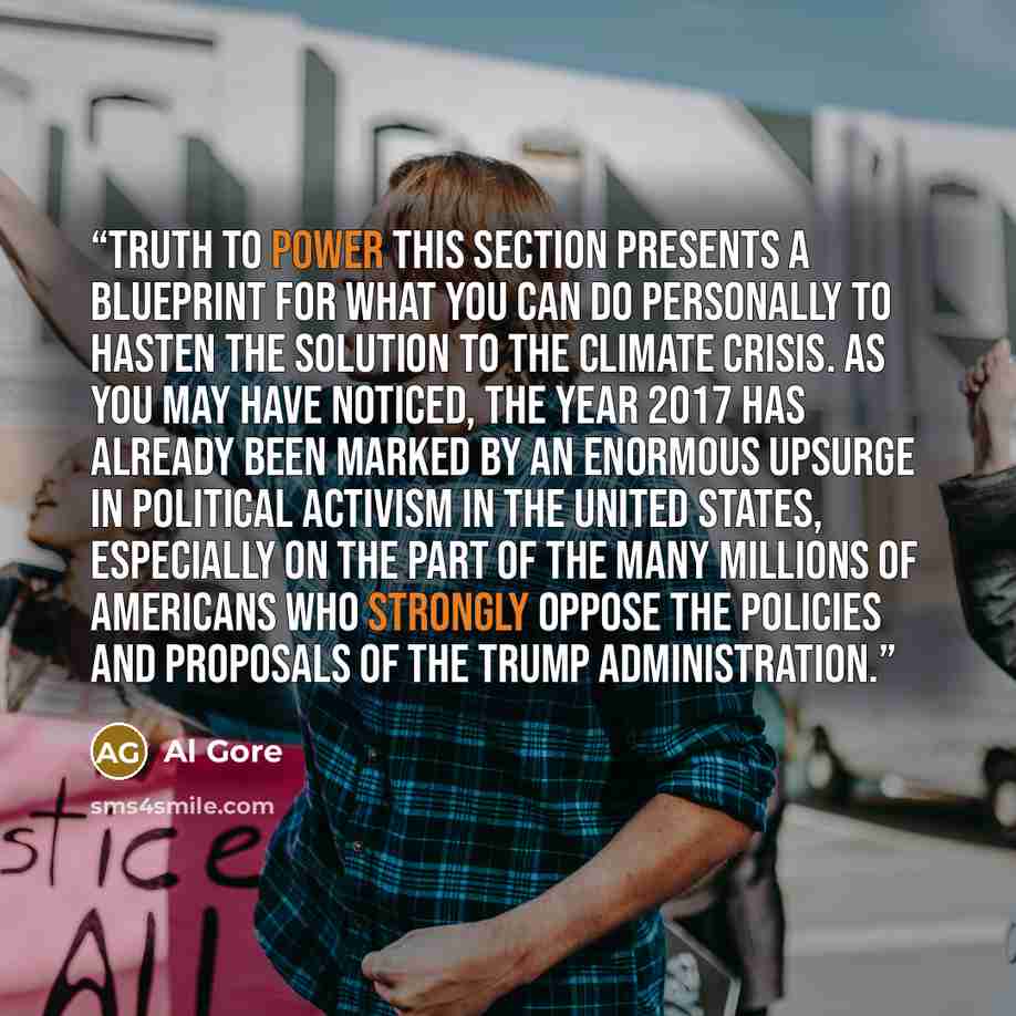 “TRUTH TO POWER This section presents a blueprint for what you can do personally to hasten the solution to the climate crisis. As you may have noticed, the year 2017 has already been marked by an enormous upsurge in political activism in the United States, especially on the part of the many…” quote by Al Gore