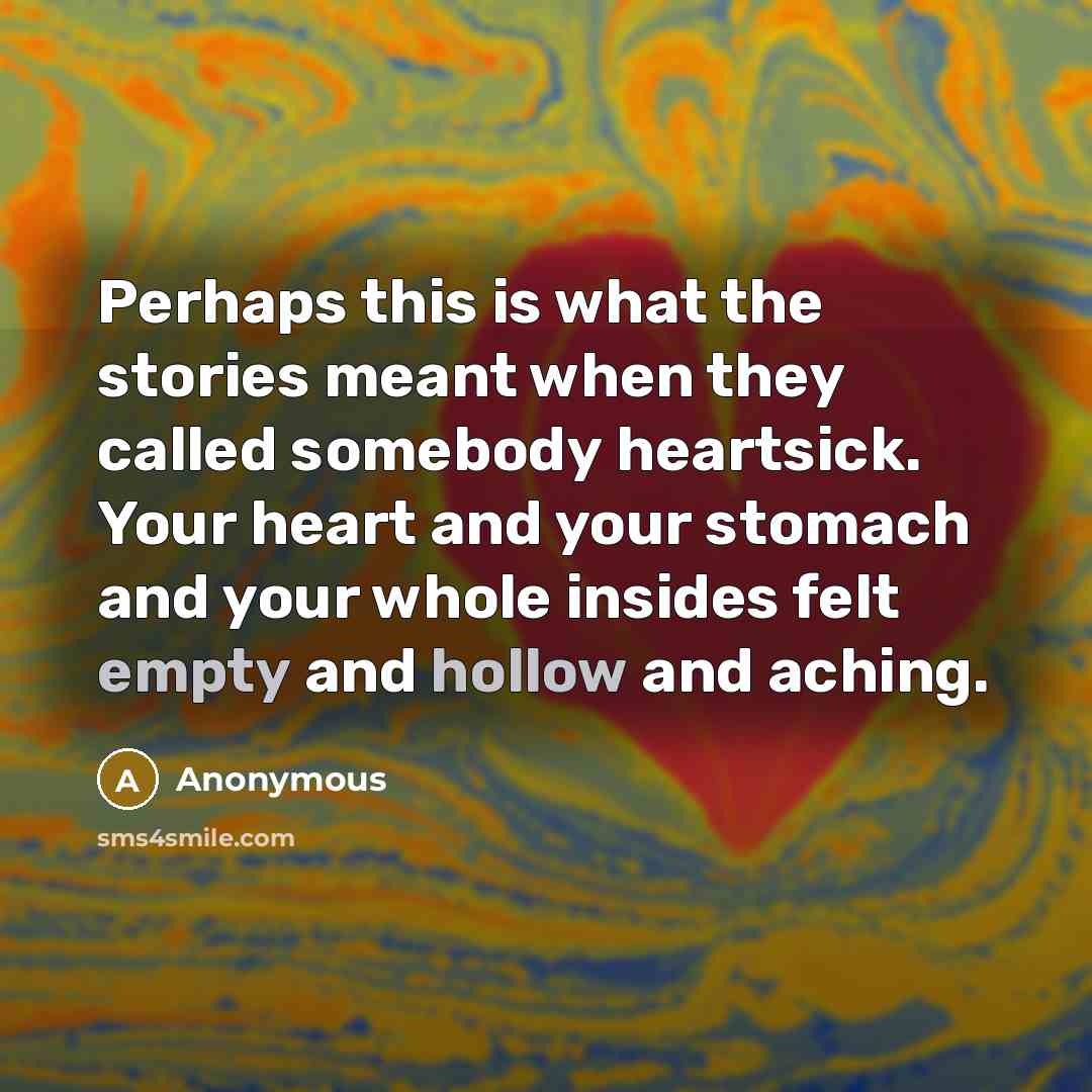 “Perhaps this is what the stories meant when they called somebody heartsick. Your heart and your stomach and your whole insides felt empty and hollow and aching.” quote by Anonymous