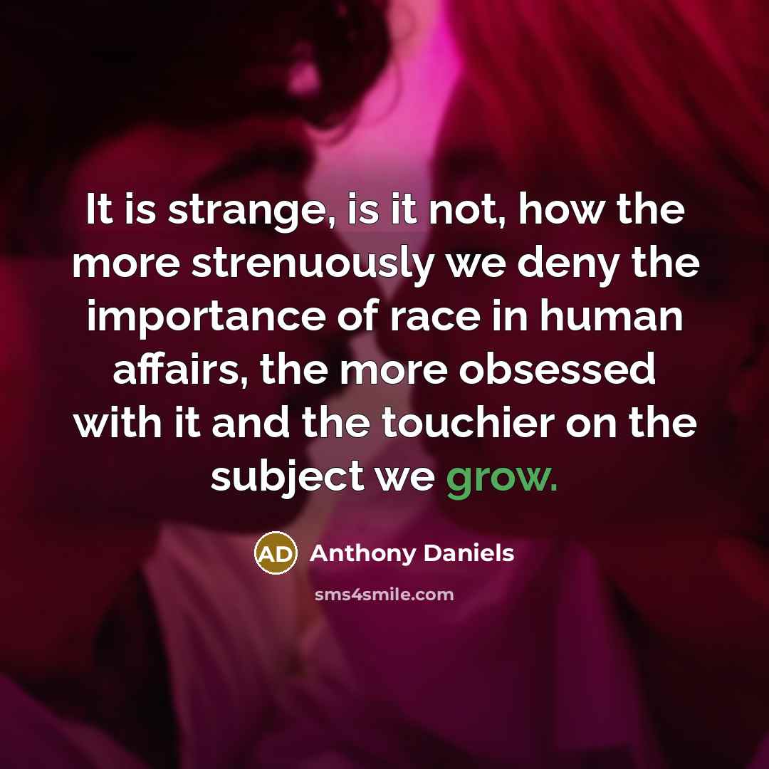 “It is strange, is it not, how the more strenuously we deny the importance of race in human affairs, the more obsessed with it and the touchier on the subject we grow.” quote by Anthony Daniels