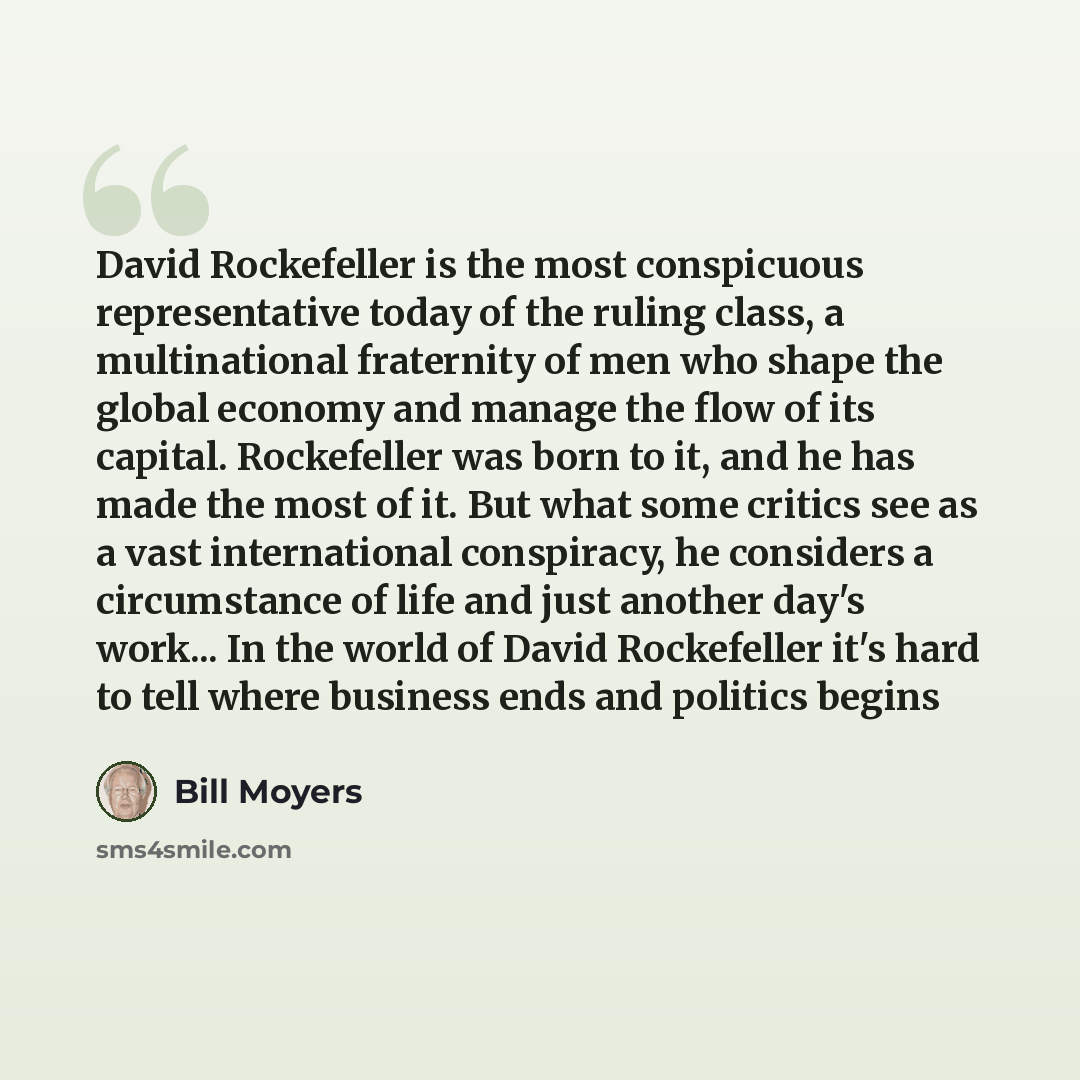 “David Rockefeller is the most conspicuous representative today of the ruling class, a multinational fraternity of men who shape the global economy and manage the flow of its capital. Rockefeller was born to it, and he has made the most of it. But what some critics see as a vast international…” quote by Bill Moyers