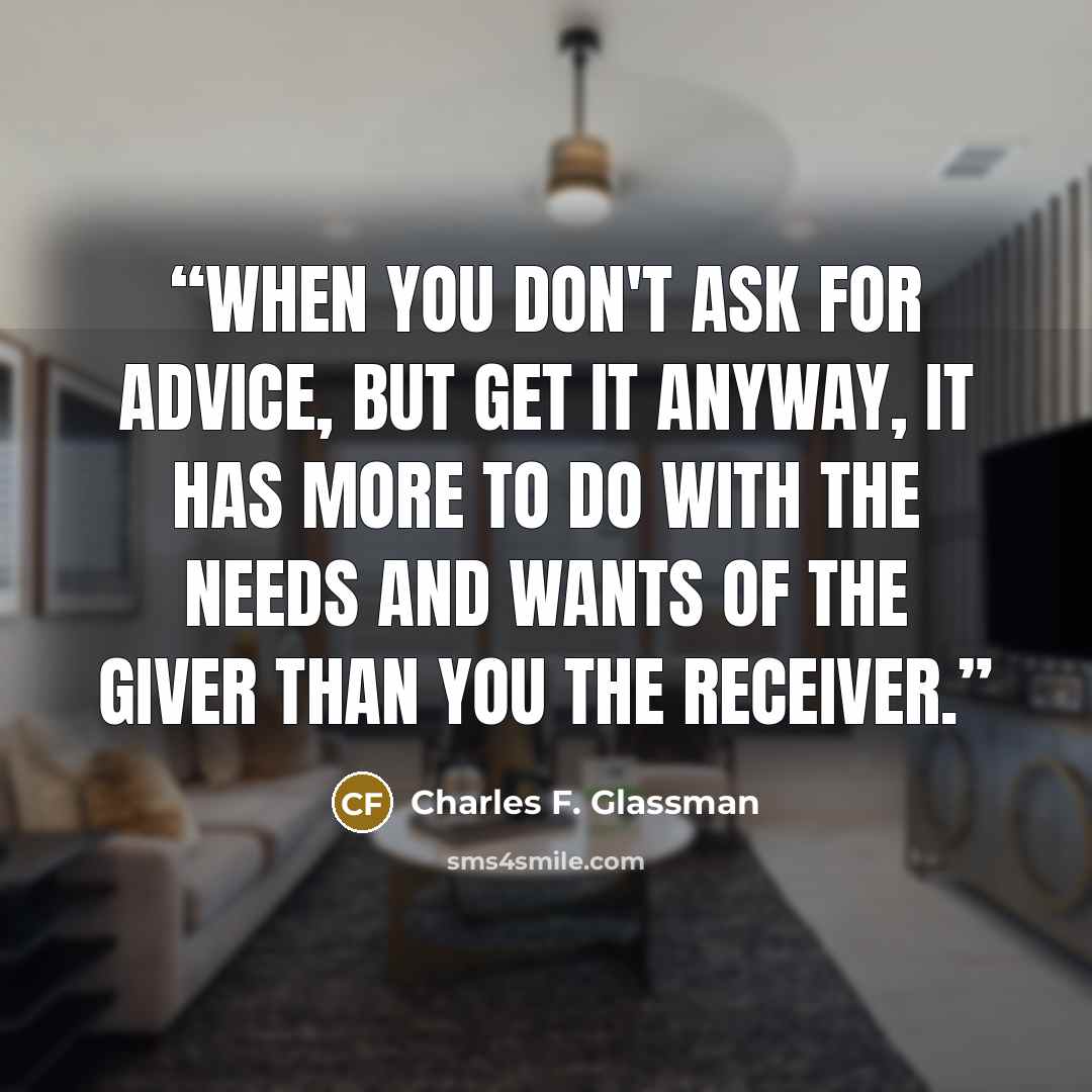“When you don't ask for advice, but get it anyway, it has more to do with the needs and wants of the giver than you the receiver.” quote by Charles F. Glassman