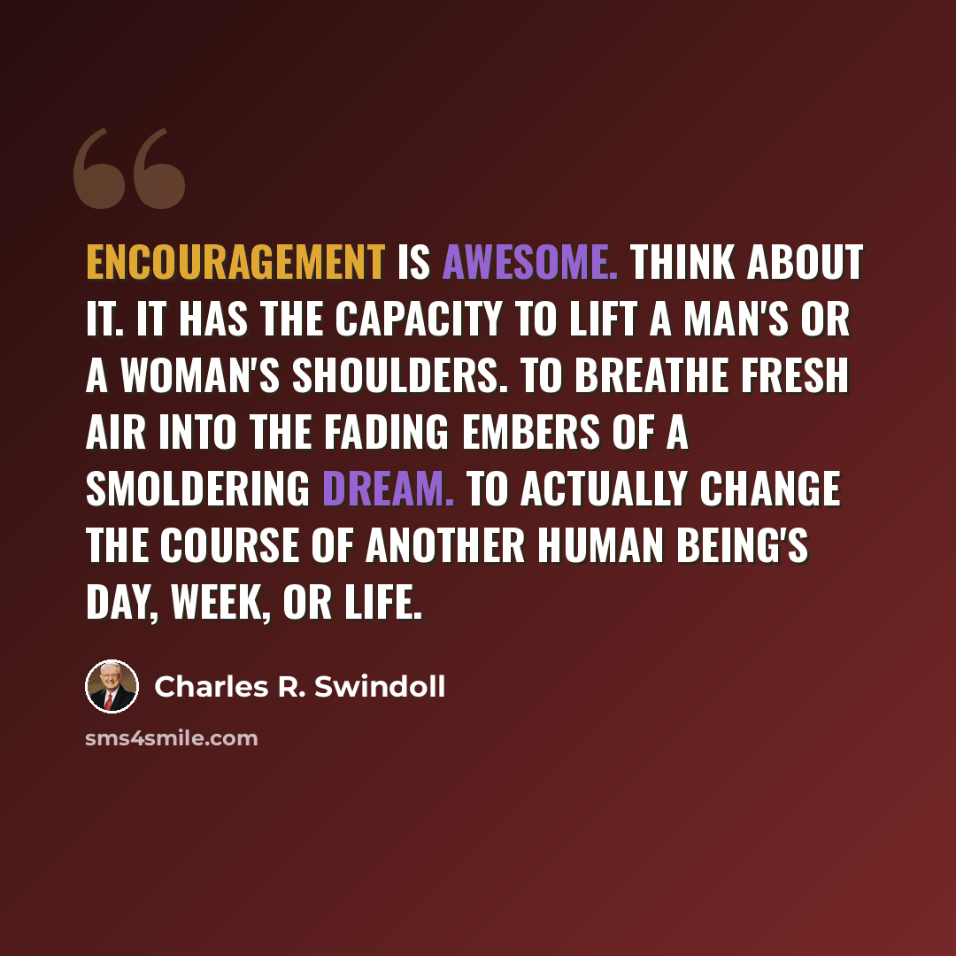 “Encouragement is awesome. Think about it. It has the capacity to lift a man's or a woman's shoulders. To breathe fresh air into the fading embers of a smoldering dream. To actually change the course of another human being's day, week, or life.” quote by Charles R. Swindoll