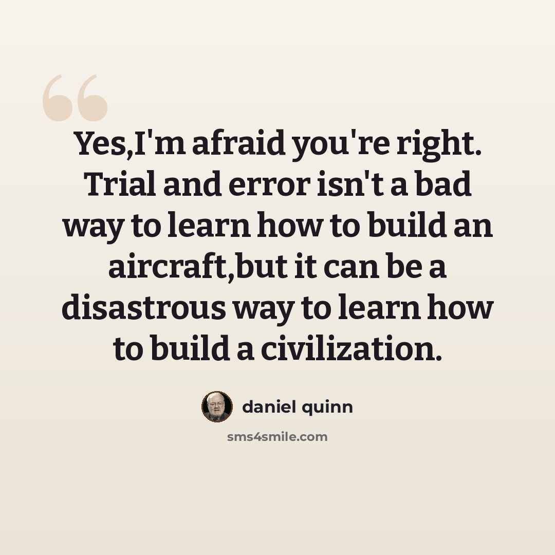 “Yes,I'm afraid you're right. Trial and error isn't a bad way to learn how to build an aircraft,but it can be a disastrous way to learn how to build a civilization.” quote by Daniel Quinn