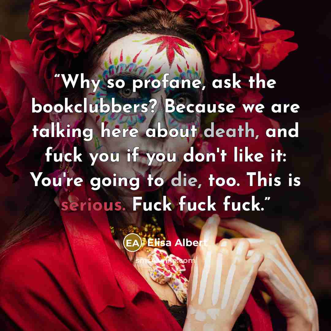 “Why so profane, ask the bookclubbers? Because we are talking here about death, and fuck you if you don't like it: You're going to die, too. This is serious. Fuck fuck fuck.” quote by Elisa Albert
