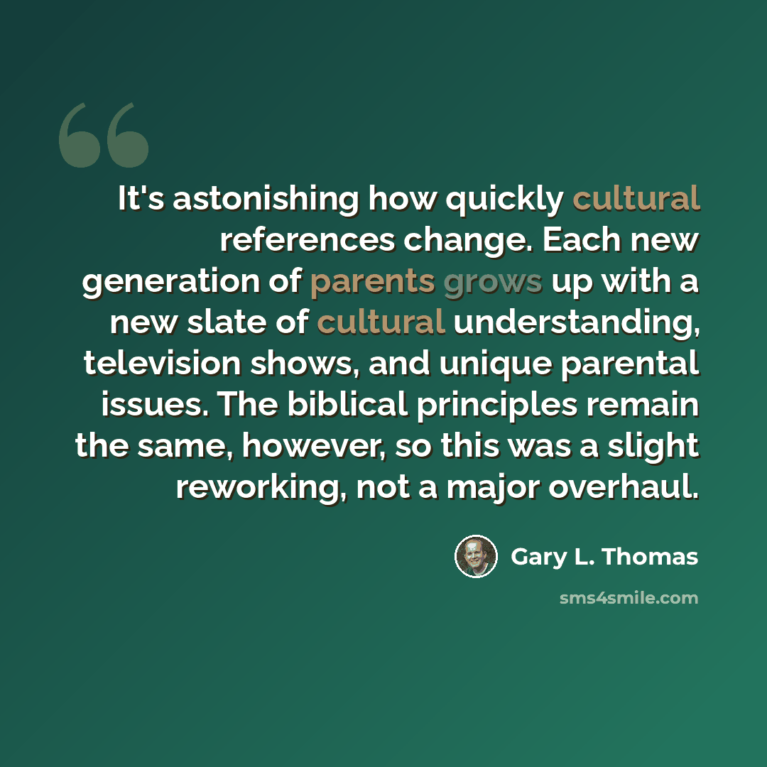 “It's astonishing how quickly cultural references change. Each new generation of parents grows up with a new slate of cultural understanding, television shows, and unique parental issues. The biblical principles remain the same, however, so this was a slight reworking, not a major overhaul.” quote by Gary L. Thomas