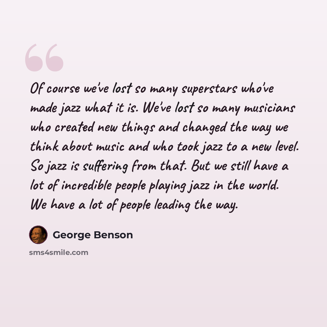 “Of course we've lost so many superstars who've made jazz what it is. We've lost so many musicians who created new things and changed the way we think about music and who took jazz to a new level. So jazz is suffering from that. But we still have a lot of incredible people playing jazz in the…” quote by George Benson