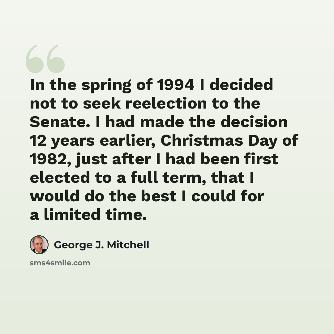 “In the spring of 1994 I decided not to seek reelection to the Senate. I had made the decision 12 years earlier, Christmas Day of 1982, just after I had been first elected to a full term, that I would do the best I could for a limited time.” quote by George J. Mitchell