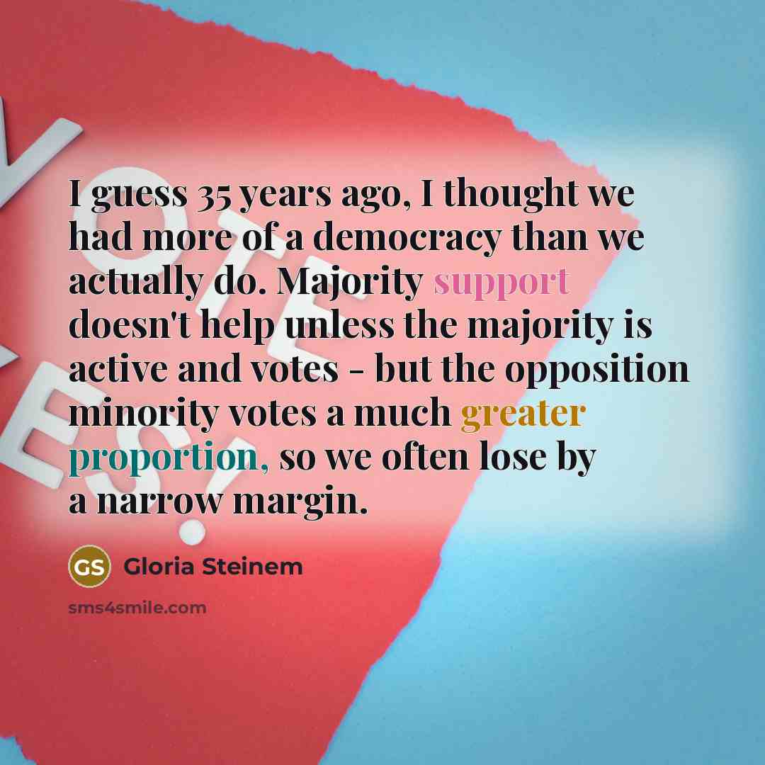 “I guess 35 years ago, I thought we had more of a democracy than we actually do. Majority support doesn't help unless the majority is active and votes - but the opposition minority votes a much greater proportion, so we often lose by a narrow margin.” quote by Gloria Steinem