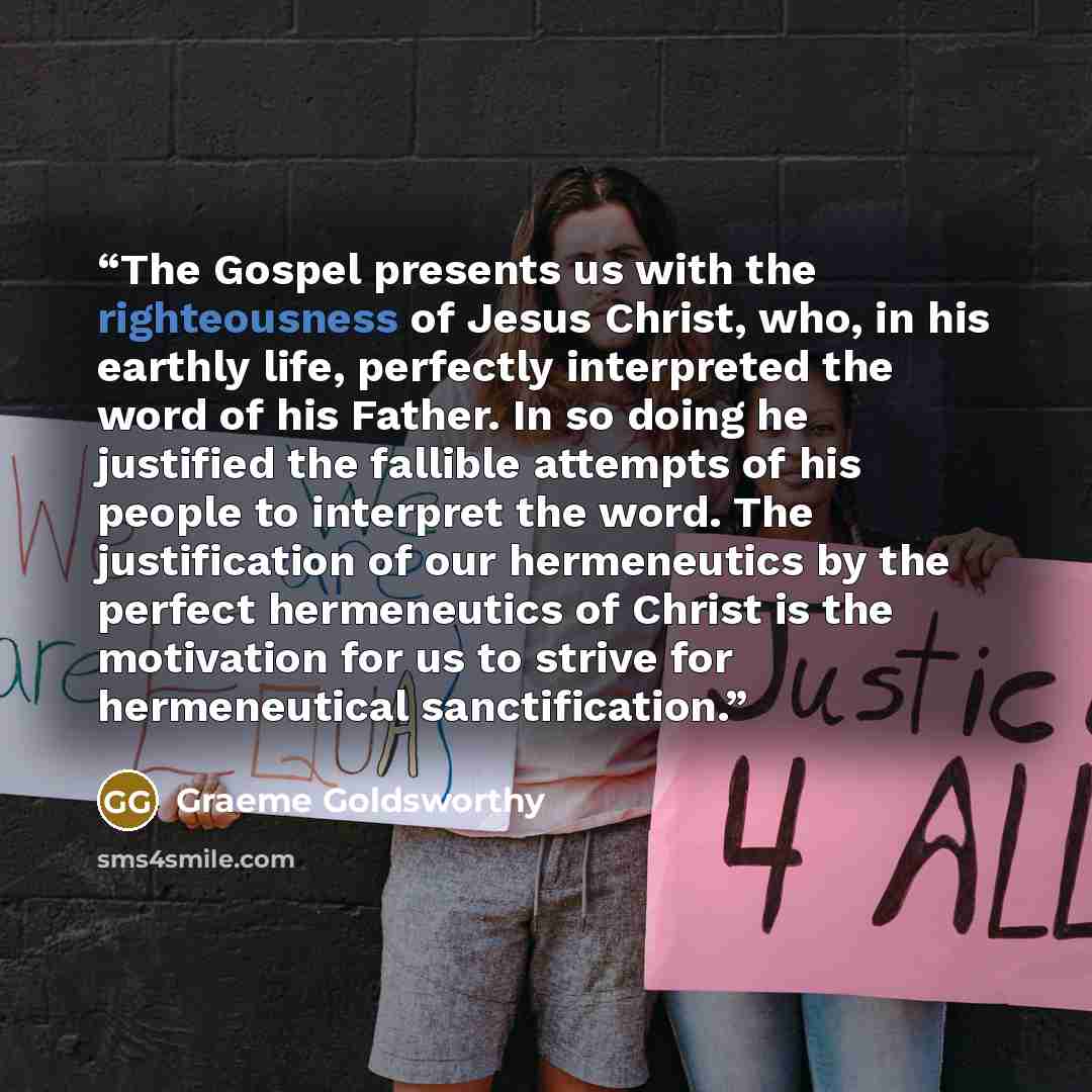 “The Gospel presents us with the righteousness of Jesus Christ, who, in his earthly life, perfectly interpreted the word of his Father. In so doing he justified the fallible attempts of his people to interpret the word. The justification of our hermeneutics by the perfect hermeneutics of Christ is…” quote by Graeme Goldsworthy