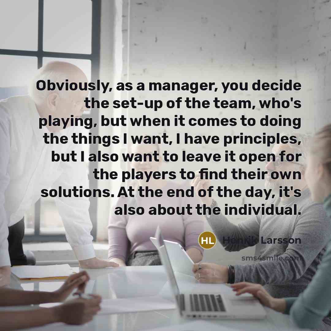 “Obviously, as a manager, you decide the set-up of the team, who's playing, but when it comes to doing the things I want, I have principles, but I also want to leave it open for the players to find their own solutions. At the end of the day, it's also about the individual.” quote by Henrik Larsson