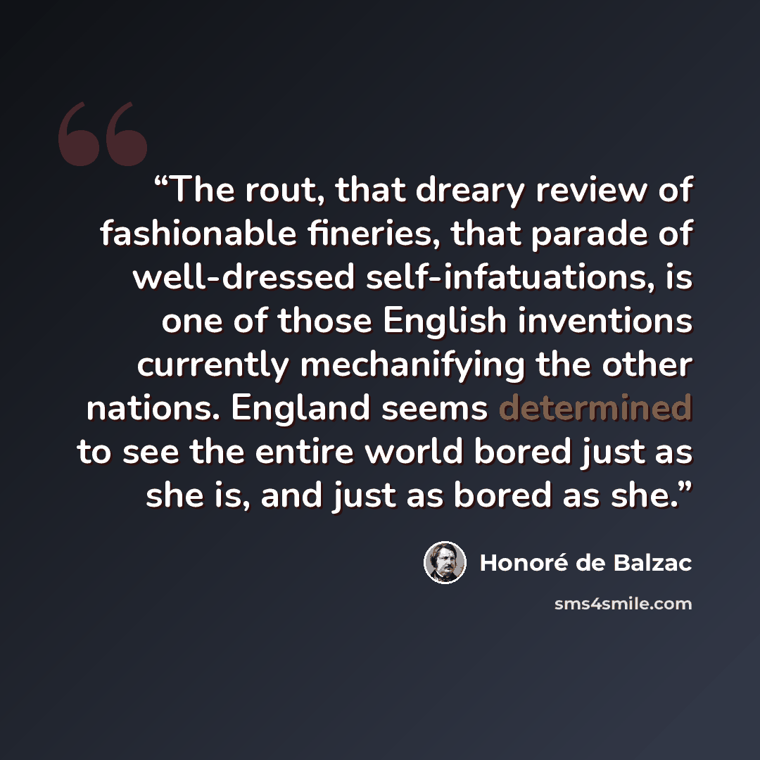 “The rout, that dreary review of fashionable fineries, that parade of well-dressed self-infatuations, is one of those English inventions currently mechanifying the other nations. England seems determined to see the entire world bored just as she is, and just as bored as she.” quote by Honoré de Balzac