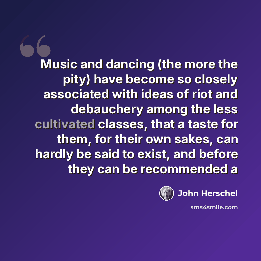 “Music and dancing (the more the pity) have become so closely associated with ideas of riot and debauchery among the less cultivated classes, that a taste for them, for their own sakes, can hardly be said to exist, and before they can be recommended a” quote by John Herschel