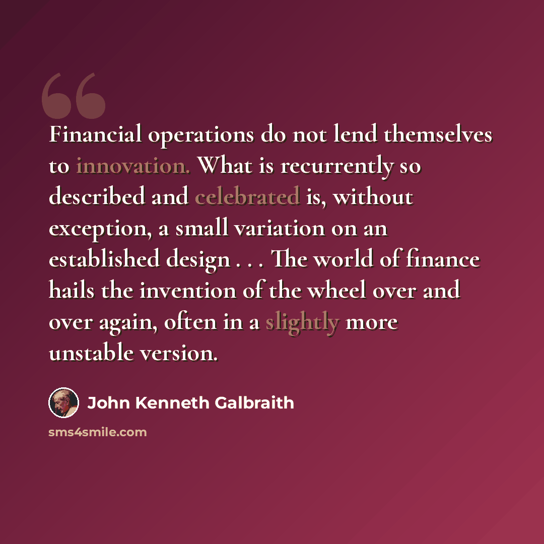 “Financial operations do not lend themselves to innovation. What is recurrently so described and celebrated is, without exception, a small variation on an established design . . . The world of finance hails the invention of the wheel over and over again, often in a slightly more unstable version.” quote by John Kenneth Galbraith