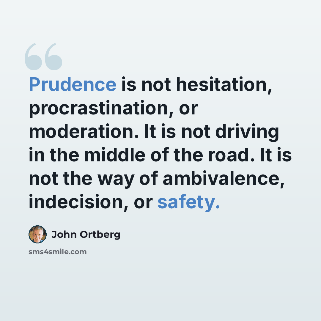 “Prudence is not hesitation, procrastination, or moderation. It is not driving in the middle of the road. It is not the way of ambivalence, indecision, or safety.” quote by John Ortberg