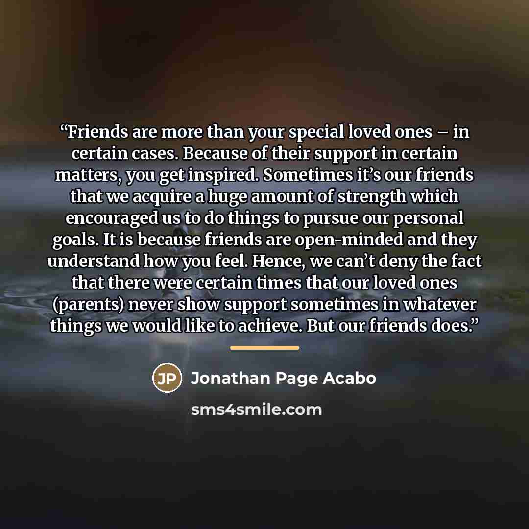 “Friends are more than your special loved ones – in certain cases. Because of their support in certain matters, you get inspired. Sometimes it’s our friends that we acquire a huge amount of strength which encouraged us to do things to pursue our personal goals. It is because friends are open-minded…” quote by Jonathan Page Acabo