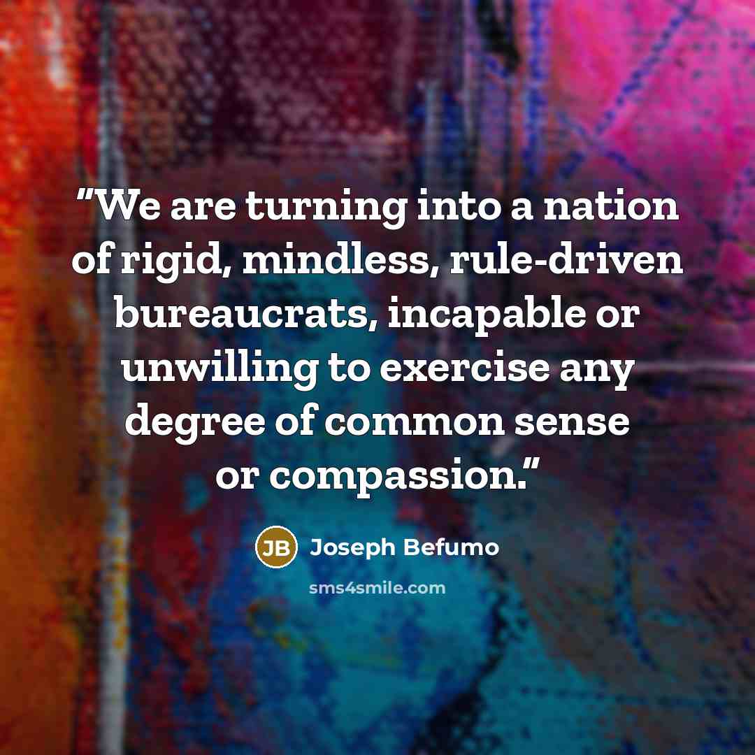 “We are turning into a nation of rigid, mindless, rule-driven bureaucrats, incapable or unwilling to exercise any degree of common sense or compassion.” quote by Joseph Befumo
