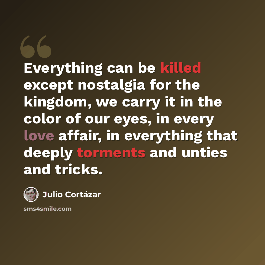 “Everything can be killed except nostalgia for the kingdom, we carry it in the color of our eyes, in every love affair, in everything that deeply torments and unties and tricks.” quote by Julio Cortazar