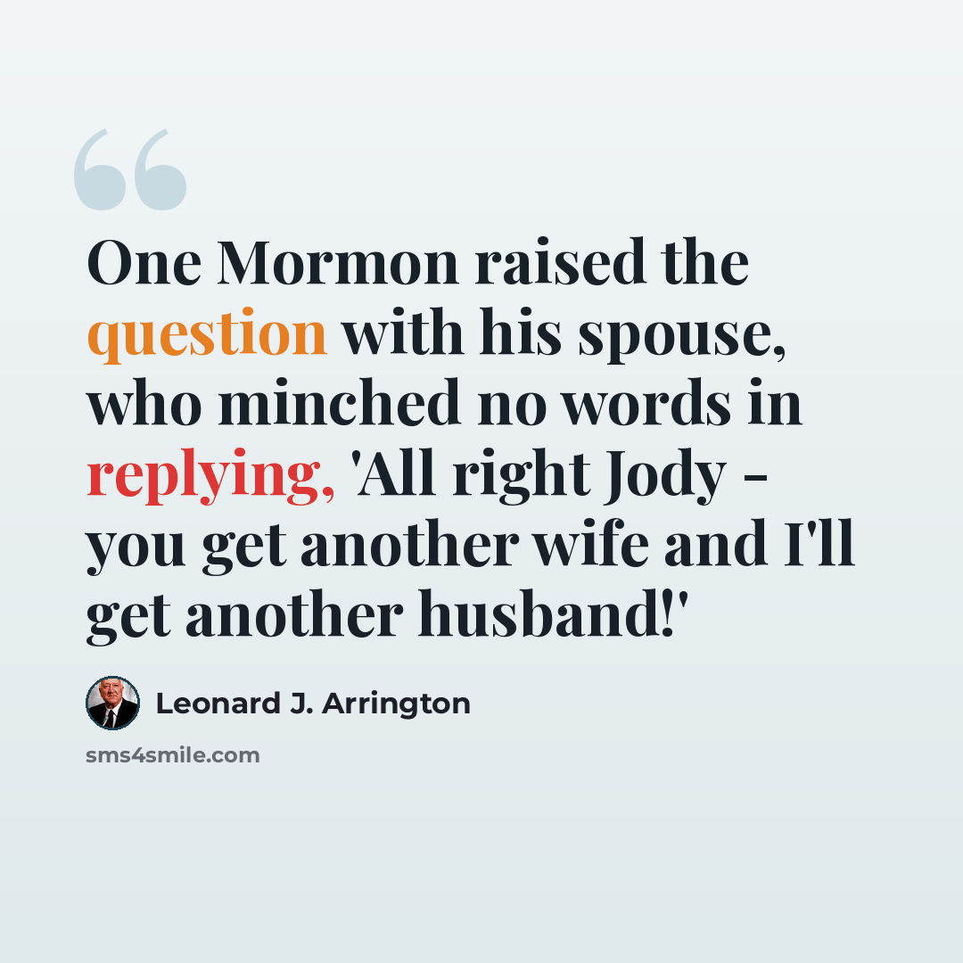 “One Mormon raised the question with his spouse, who minched no words in replying, 'All right Jody - you get another wife and I'll get another husband!'” quote by Leonard J. Arrington