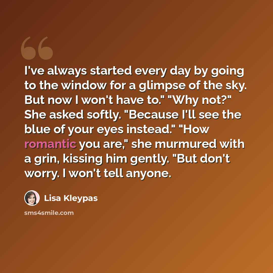 “I've always started every day by going to the window for a glimpse of the sky. But now I won't have to." "Why not?" She asked softly. "Because I'll see the blue of your eyes instead." "How romantic you are," she murmured with a grin, kissing him gently. "But don't worry. I won't tell anyone.” quote by Lisa Kleypas