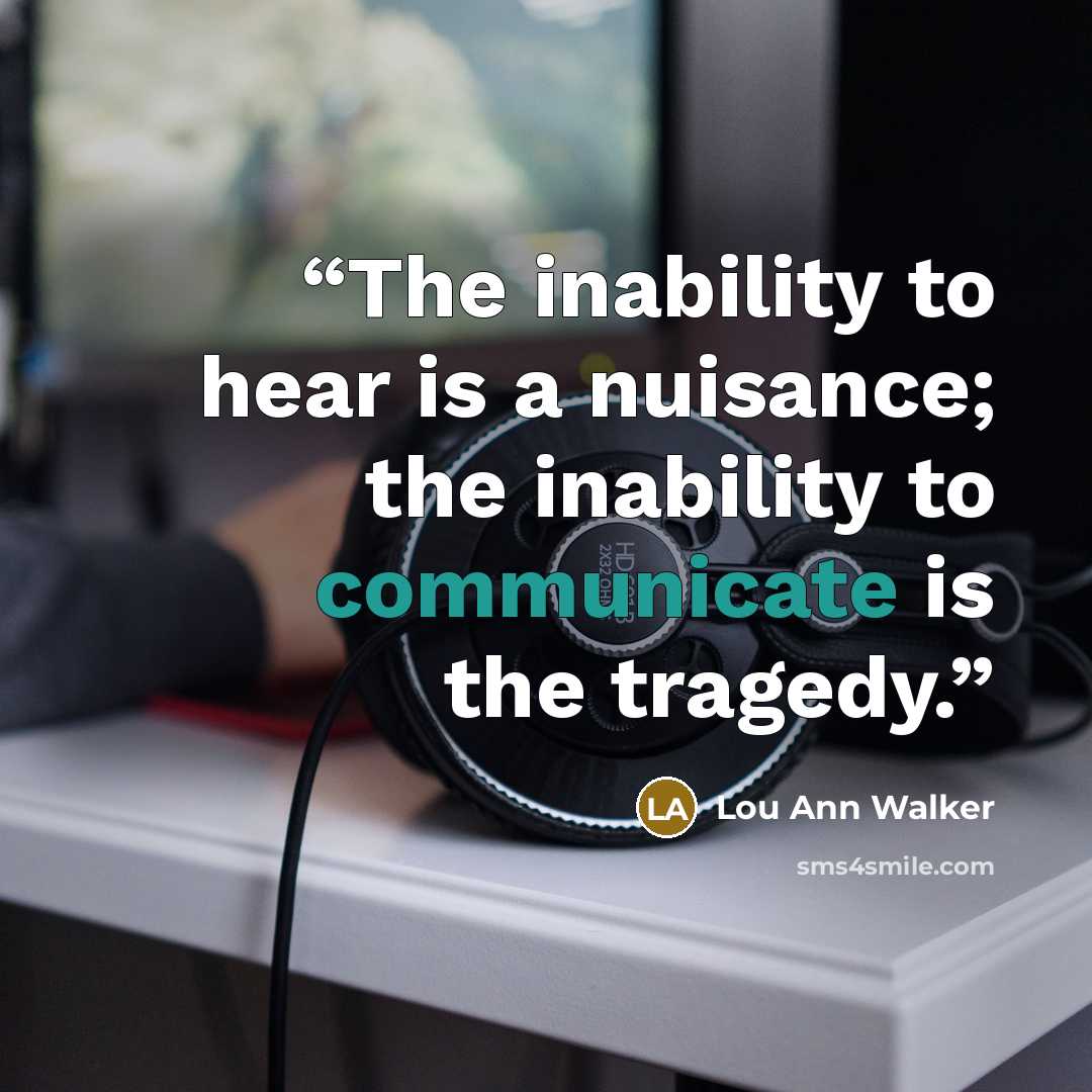 “The inability to hear is a nuisance; the inability to communicate is the tragedy.” quote by Lou Ann Walker