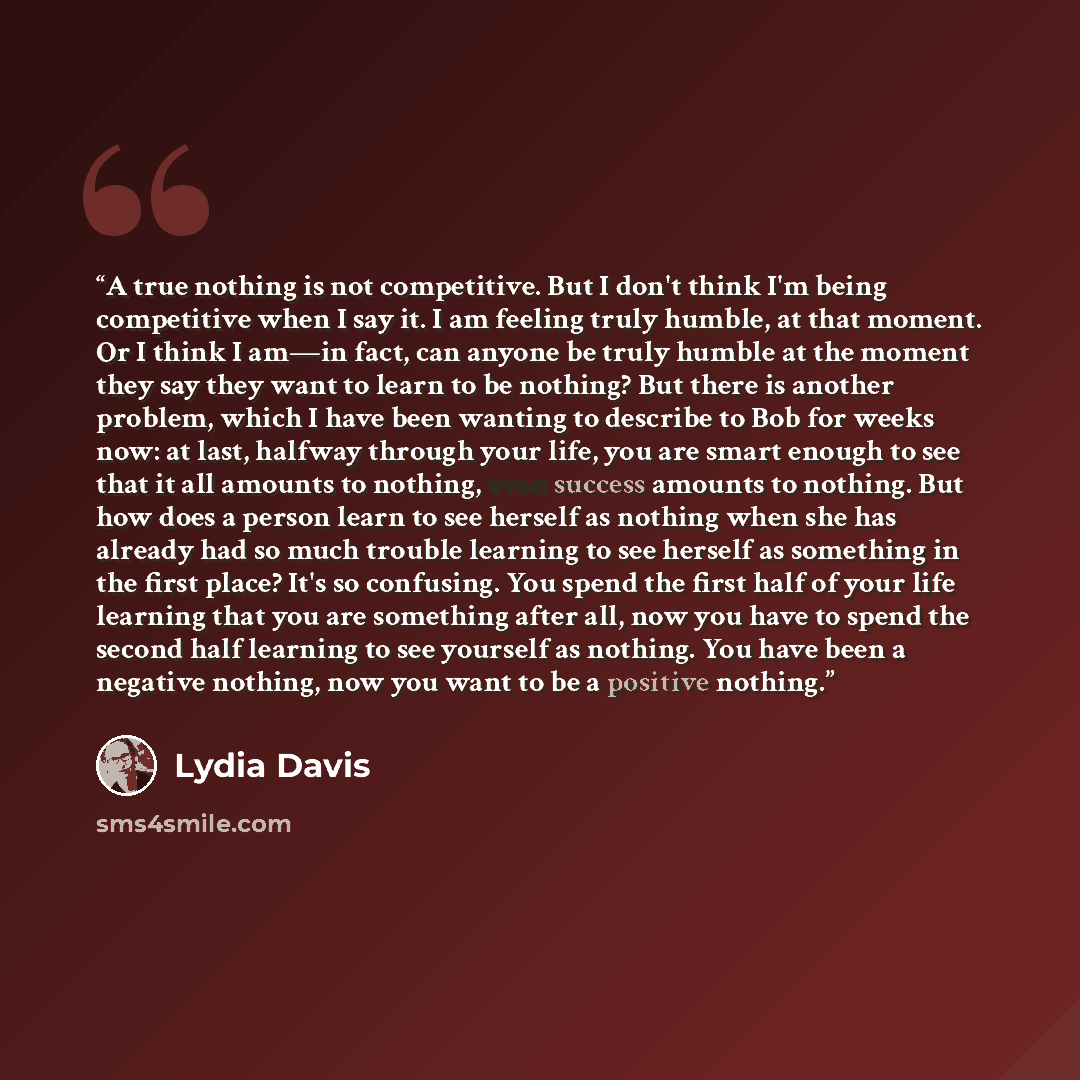 “A true nothing is not competitive. But I don't think I'm being competitive when I say it. I am feeling truly humble, at that moment. Or I think I am—in fact, can anyone be truly humble at the moment they say they want to learn to be nothing? But there is another problem, which I have been wanting…” quote by Lydia Davis