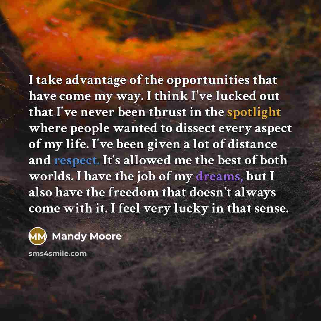 “I take advantage of the opportunities that have come my way. I think I've lucked out that I've never been thrust in the spotlight where people wanted to dissect every aspect of my life. I've been given a lot of distance and respect. It's allowed me the best of both worlds. I have the job of my…” quote by Mandy Moore