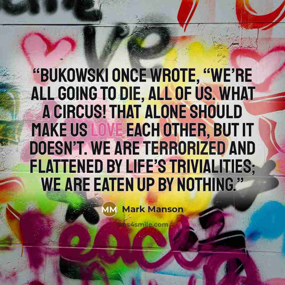 “Bukowski once wrote, “We’re all going to die, all of us. What a circus! That alone should make us love each other, but it doesn’t. We are terrorized and flattened by life’s trivialities; we are eaten up by nothing.” quote by Mark Manson