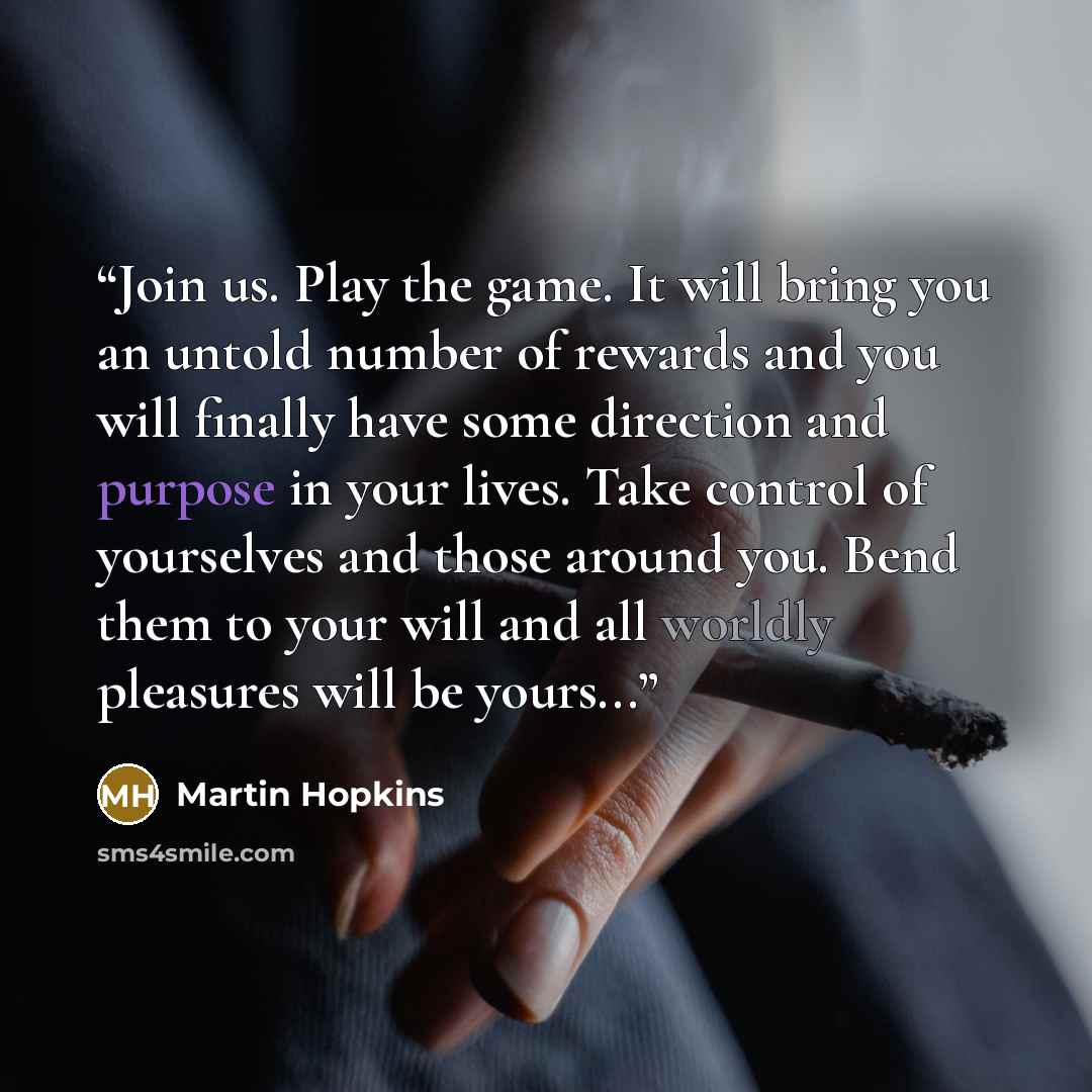 “Join us. Play the game. It will bring you an untold number of rewards and you will finally have some direction and purpose in your lives. Take control of yourselves and those around you. Bend them to your will and all worldly pleasures will be yours...” quote by Martin Hopkins