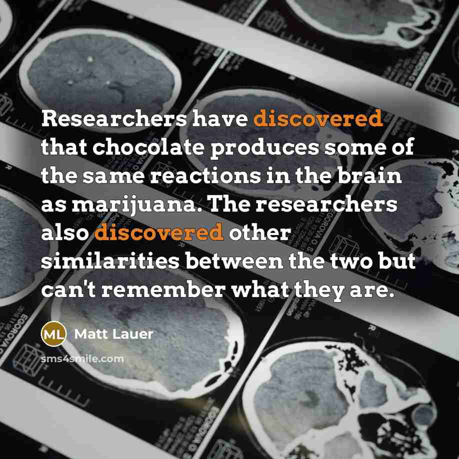 “Researchers have discovered that chocolate produces some of the same reactions in the brain as marijuana. The researchers also discovered other similarities between the two but can't remember what they are.” quote by Matt Lauer