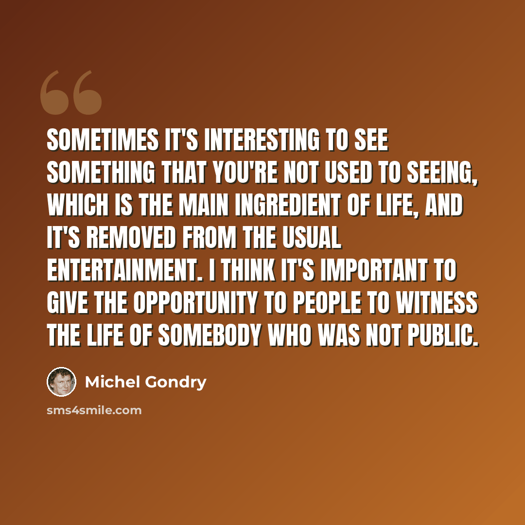 “Sometimes it's interesting to see something that you're not used to seeing, which is the main ingredient of life, and it's removed from the usual entertainment. I think it's important to give the opportunity to people to witness the life of somebody who was not public.” quote by Michel Gondry