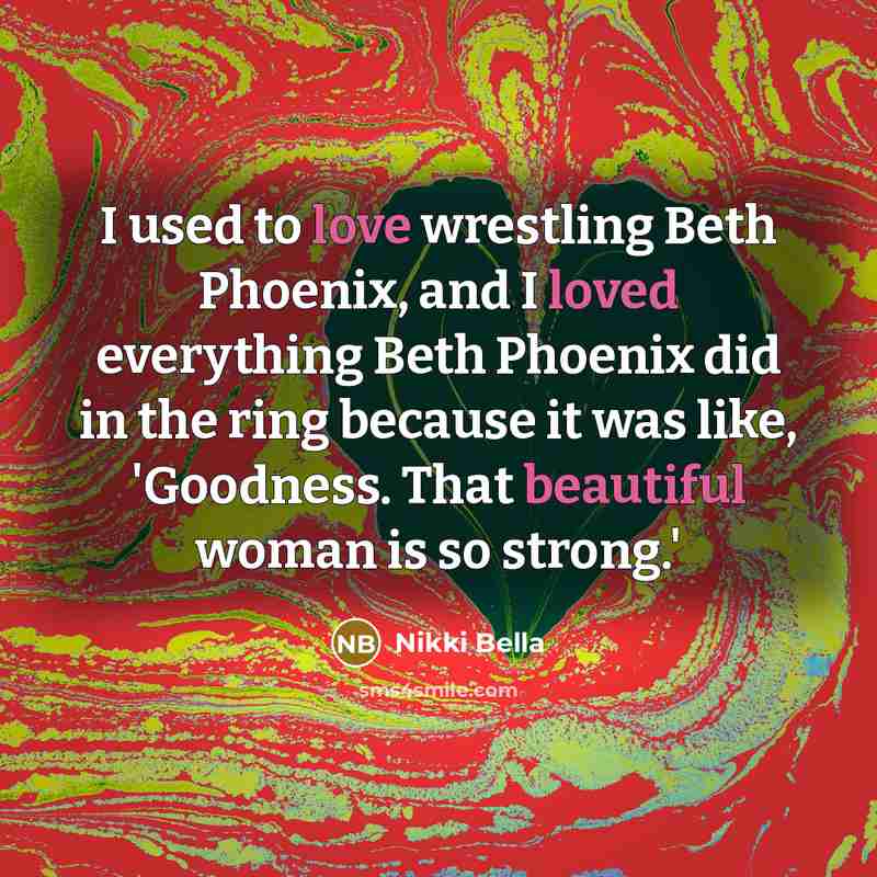 “I used to love wrestling Beth Phoenix, and I loved everything Beth Phoenix did in the ring because it was like, 'Goodness. That beautiful woman is so strong.'” quote by Nikki Bella