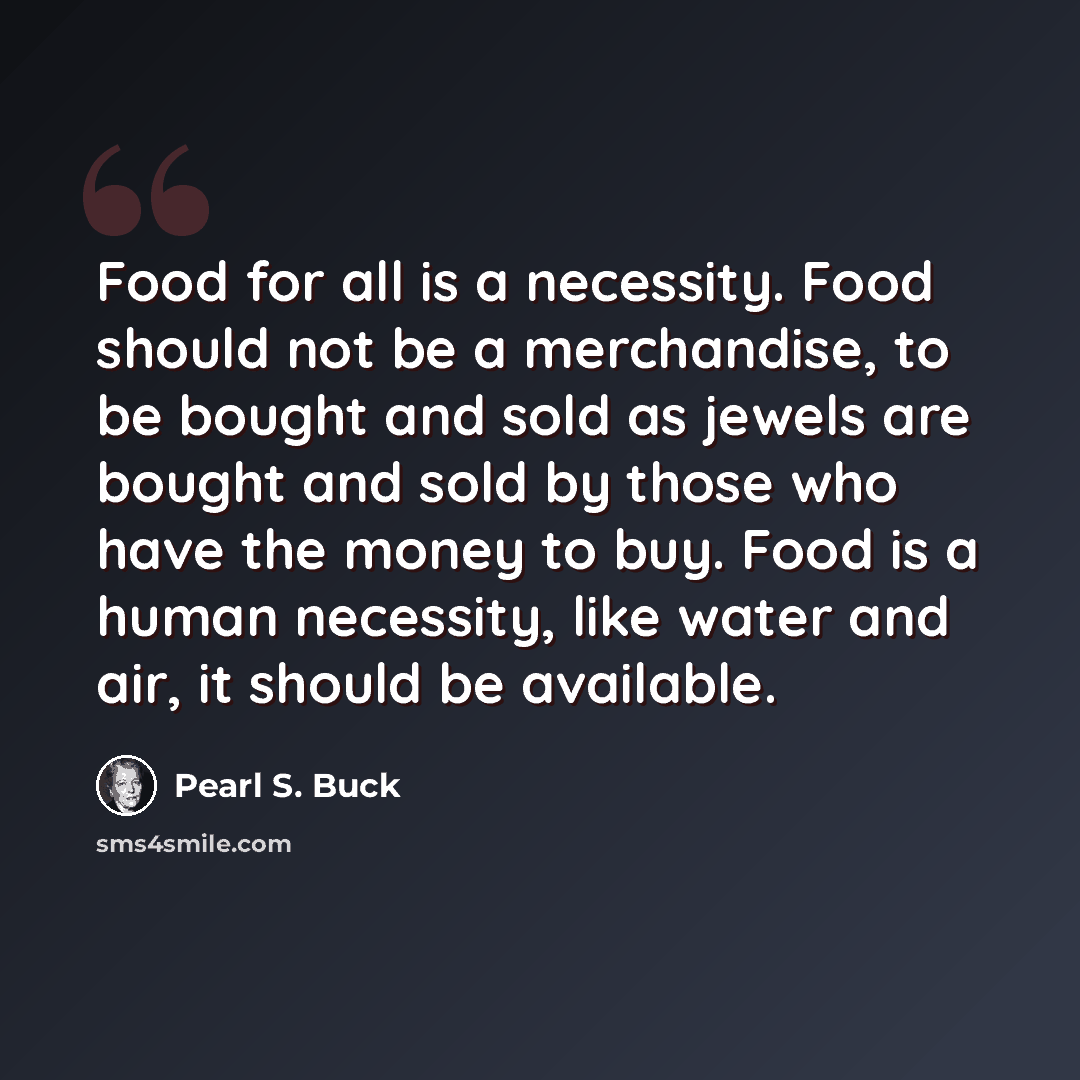 “Food for all is a necessity. Food should not be a merchandise, to be bought and sold as jewels are bought and sold by those who have the money to buy. Food is a human necessity, like water and air, it should be available.” quote by Pearl S. Buck