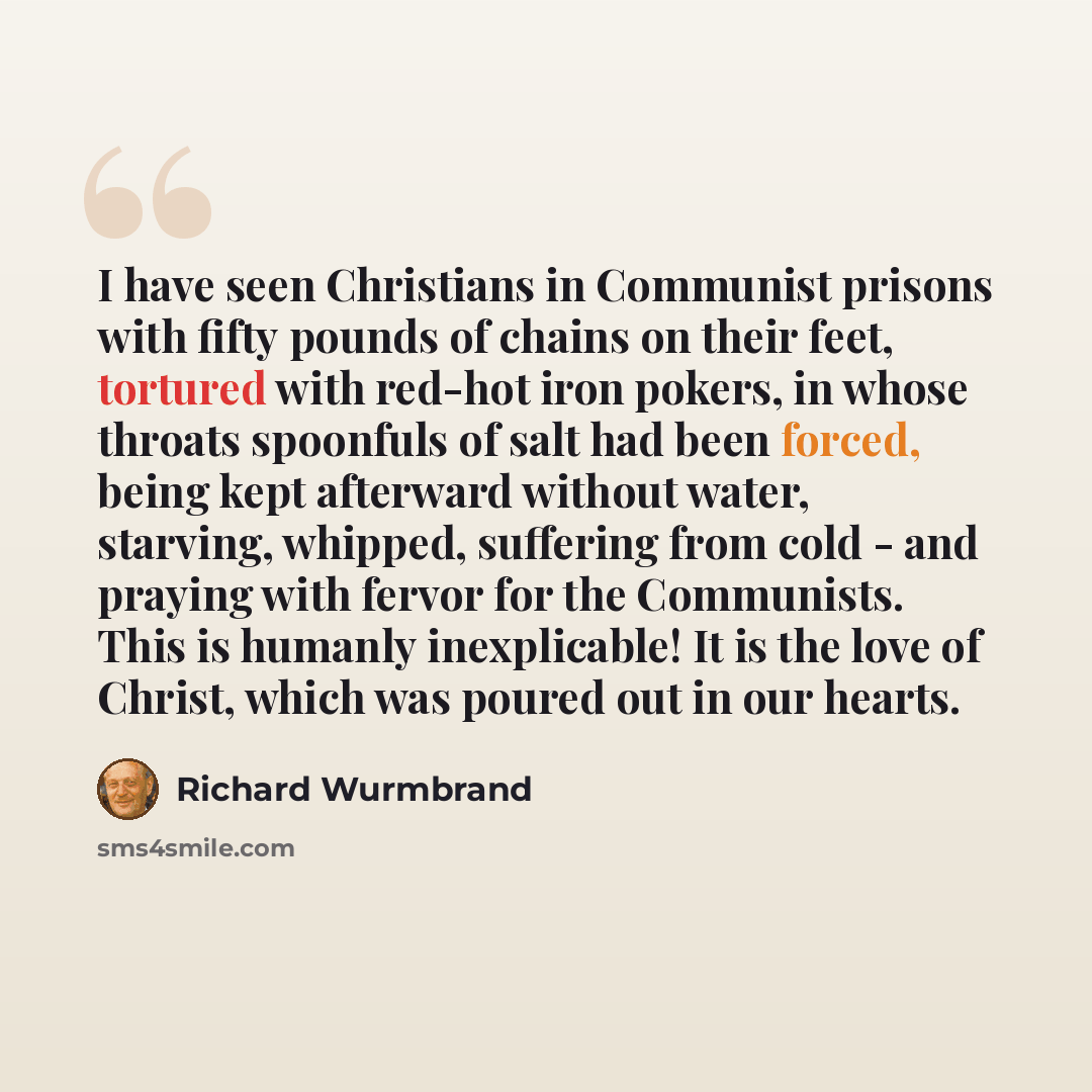 “I have seen Christians in Communist prisons with fifty pounds of chains on their feet, tortured with red-hot iron pokers, in whose throats spoonfuls of salt had been forced, being kept afterward without water, starving, whipped, suffering from cold - and praying with fervor for the Communists…” quote by Richard Wurmbrand