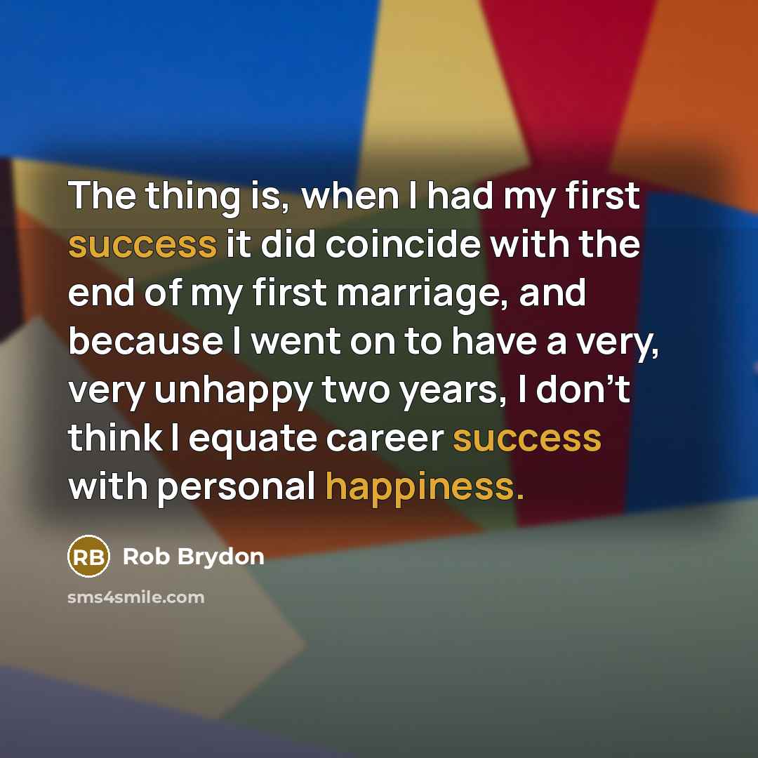 “The thing is, when I had my first success it did coincide with the end of my first marriage, and because I went on to have a very, very unhappy two years, I don't think I equate career success with personal happiness.” quote by Rob Brydon