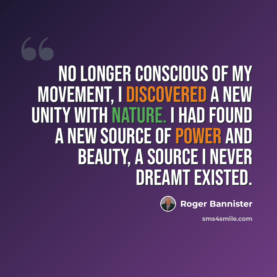 “No longer conscious of my movement, I discovered a new unity with nature. I had found a new source of power and beauty, a source I never dreamt existed.” quote by Roger Bannister