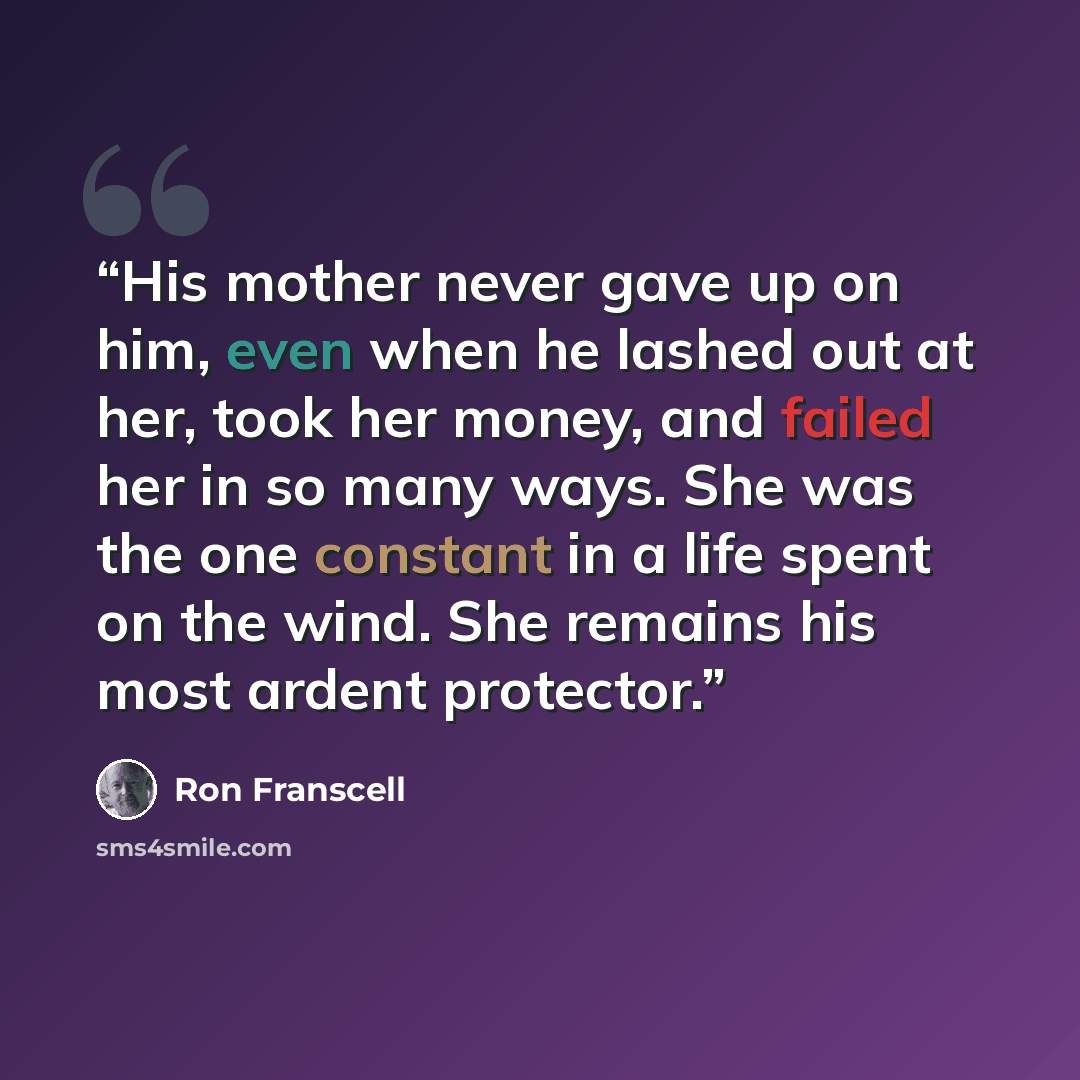 “His mother never gave up on him, even when he lashed out at her, took her money, and failed her in so many ways. She was the one constant in a life spent on the wind. She remains his most ardent protector.” quote by Ron Franscell