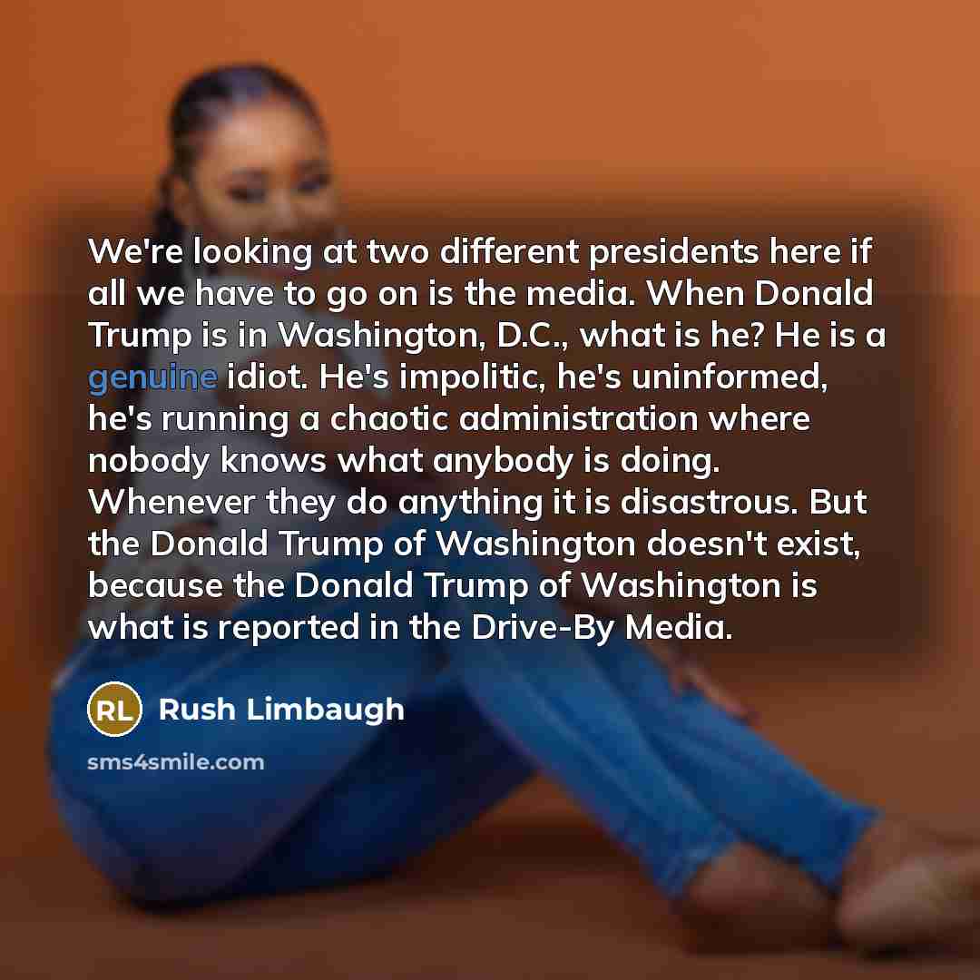 “We're looking at two different presidents here if all we have to go on is the media. When Donald Trump is in Washington, D.C., what is he? He is a genuine idiot. He's impolitic, he's uninformed, he's running a chaotic administration where nobody knows what anybody is doing. Whenever they do…” quote by Rush Limbaugh