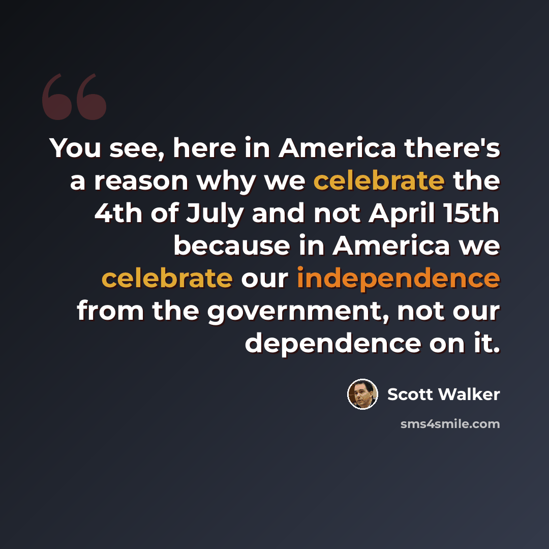 “You see, here in America there's a reason why we celebrate the 4th of July and not April 15th because in America we celebrate our independence from the government, not our dependence on it.” quote by Scott Walker