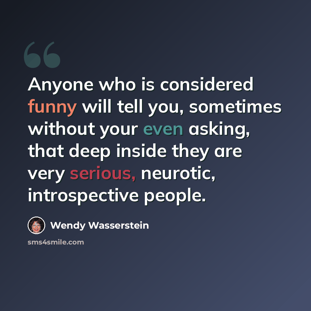 “Anyone who is considered funny will tell you, sometimes without your even asking, that deep inside they are very serious, neurotic, introspective people.” quote by Wendy Wasserstein