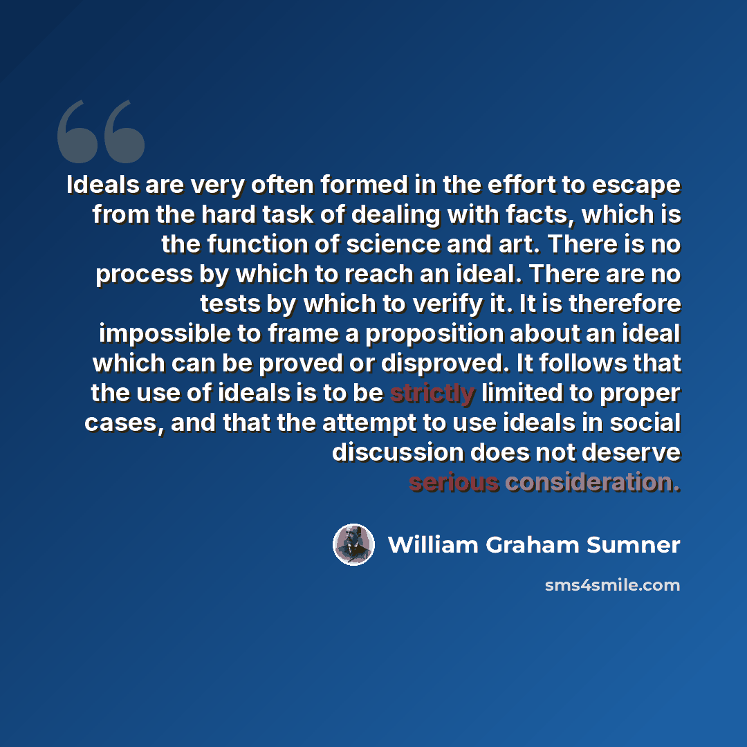 “Ideals are very often formed in the effort to escape from the hard task of dealing with facts, which is the function of science and art. There is no process by which to reach an ideal. There are no tests by which to verify it. It is therefore impossible to frame a proposition about an ideal which…” quote by William Graham Sumner