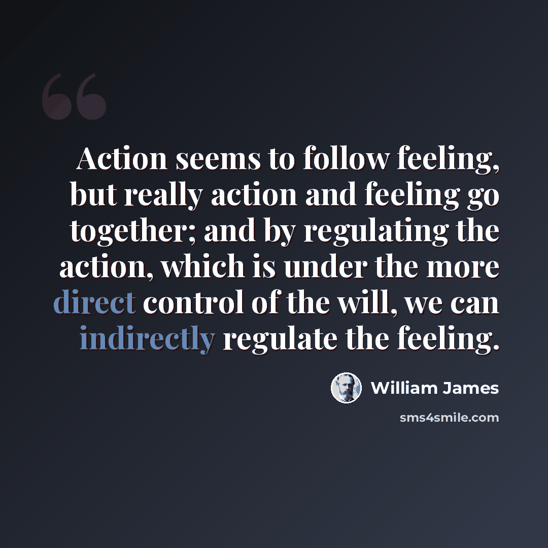 “Action seems to follow feeling, but really action and feeling go together; and by regulating the action, which is under the more direct control of the will, we can indirectly regulate the feeling.” quote by William James