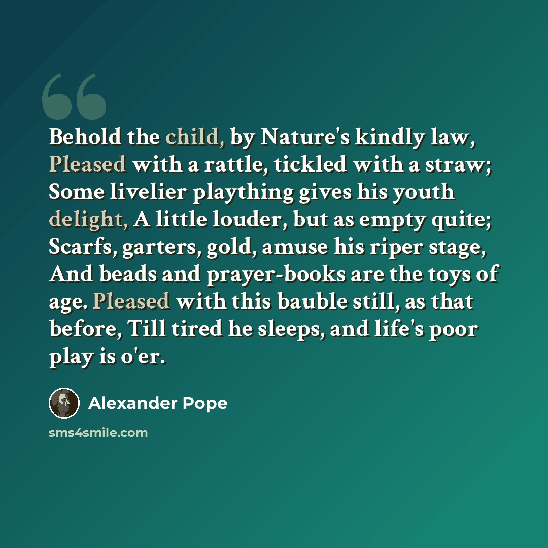 “Behold the child, by Nature's kindly law, Pleased with a rattle, tickled with a straw; Some livelier plaything gives his youth delight, A little louder, but as empty quite; Scarfs, garters, gold, amuse his riper stage, And beads and prayer-books are the toys of age. Pleased with this bauble still…” quote by Alexander Pope