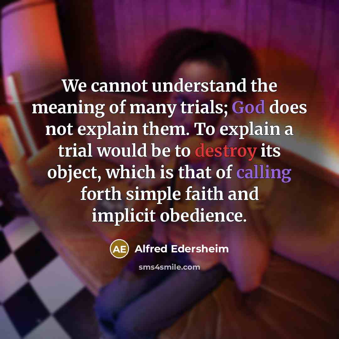“We cannot understand the meaning of many trials; God does not explain them. To explain a trial would be to destroy its object, which is that of calling forth simple faith and implicit obedience.” quote by Alfred Edersheim