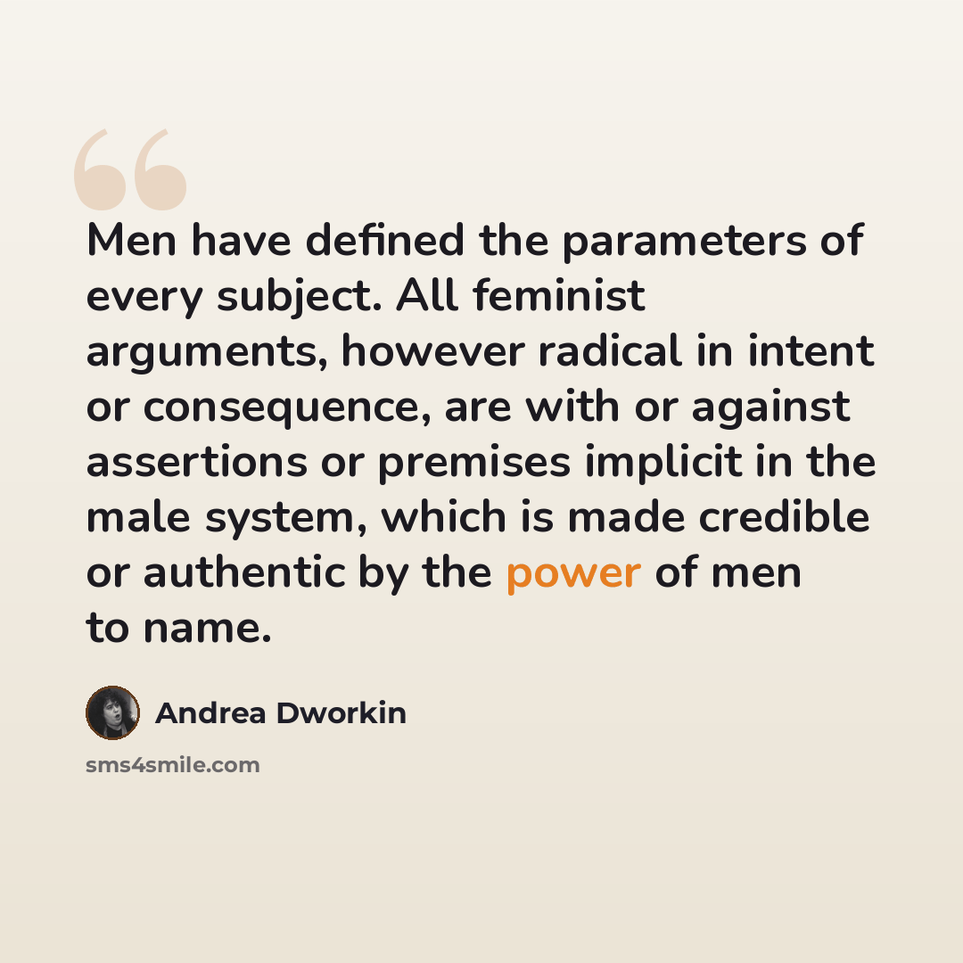 “Men have defined the parameters of every subject. All feminist arguments, however radical in intent or consequence, are with or against assertions or premises implicit in the male system, which is made credible or authentic by the power of men to name.” quote by Andrea Dworkin