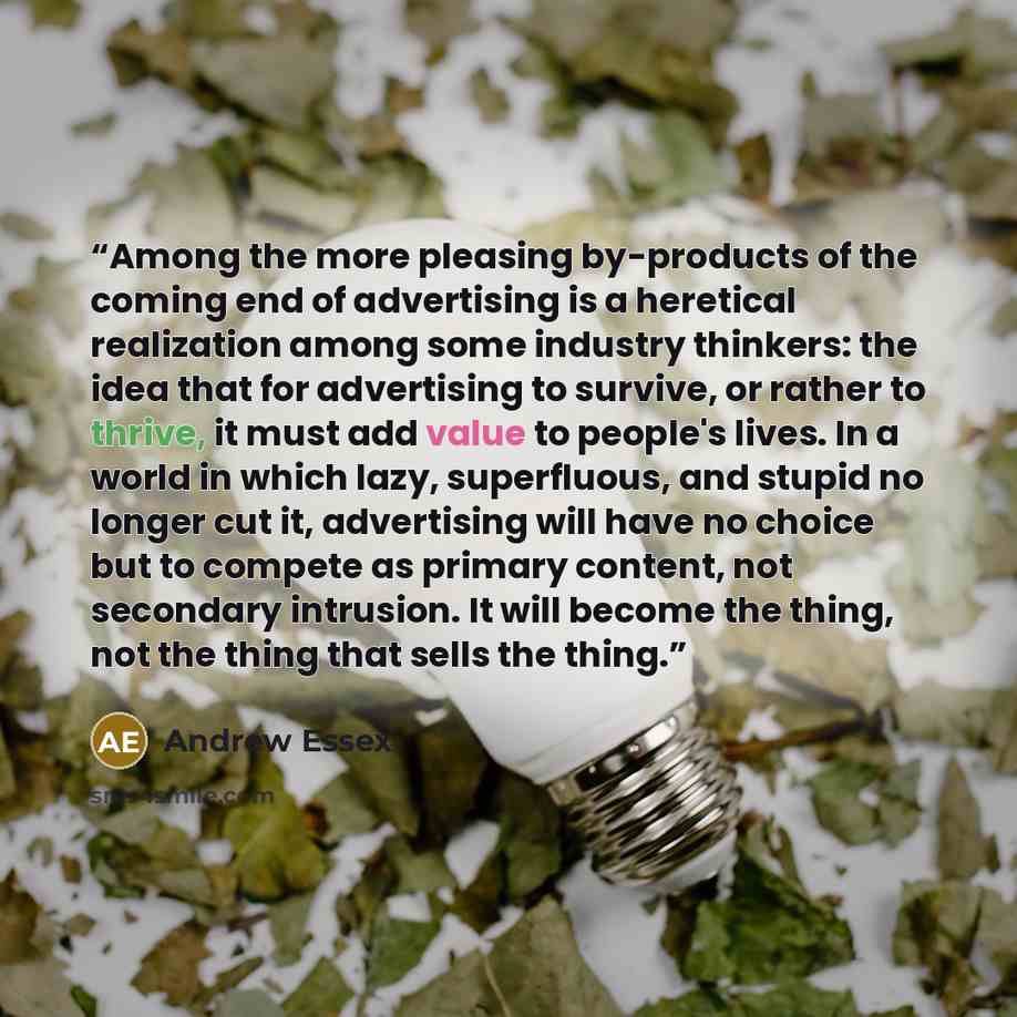 “Among the more pleasing by-products of the coming end of advertising is a heretical realization among some industry thinkers: the idea that for advertising to survive, or rather to thrive, it must add value to people's lives. In a world in which lazy, superfluous, and stupid no longer cut it…” quote by Andrew Essex