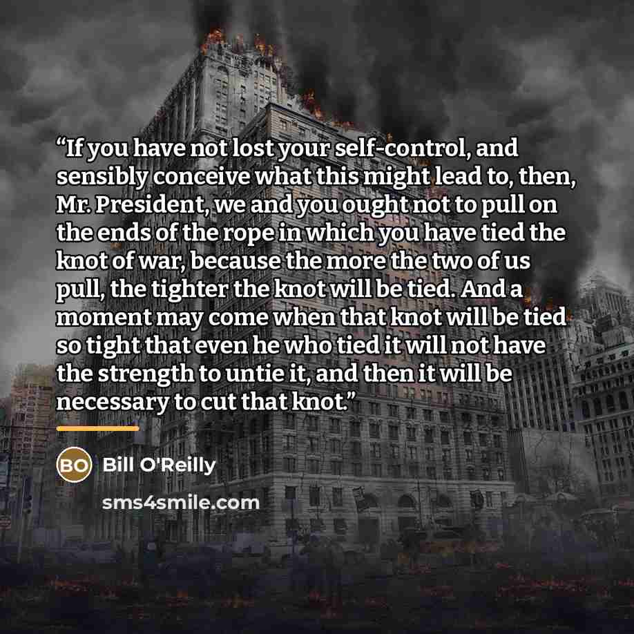 “If you have not lost your self-control, and sensibly conceive what this might lead to, then, Mr. President, we and you ought not to pull on the ends of the rope in which you have tied the knot of war, because the more the two of us pull, the tighter the knot will be tied. And a moment may come…” quote by Bill O'Reilly