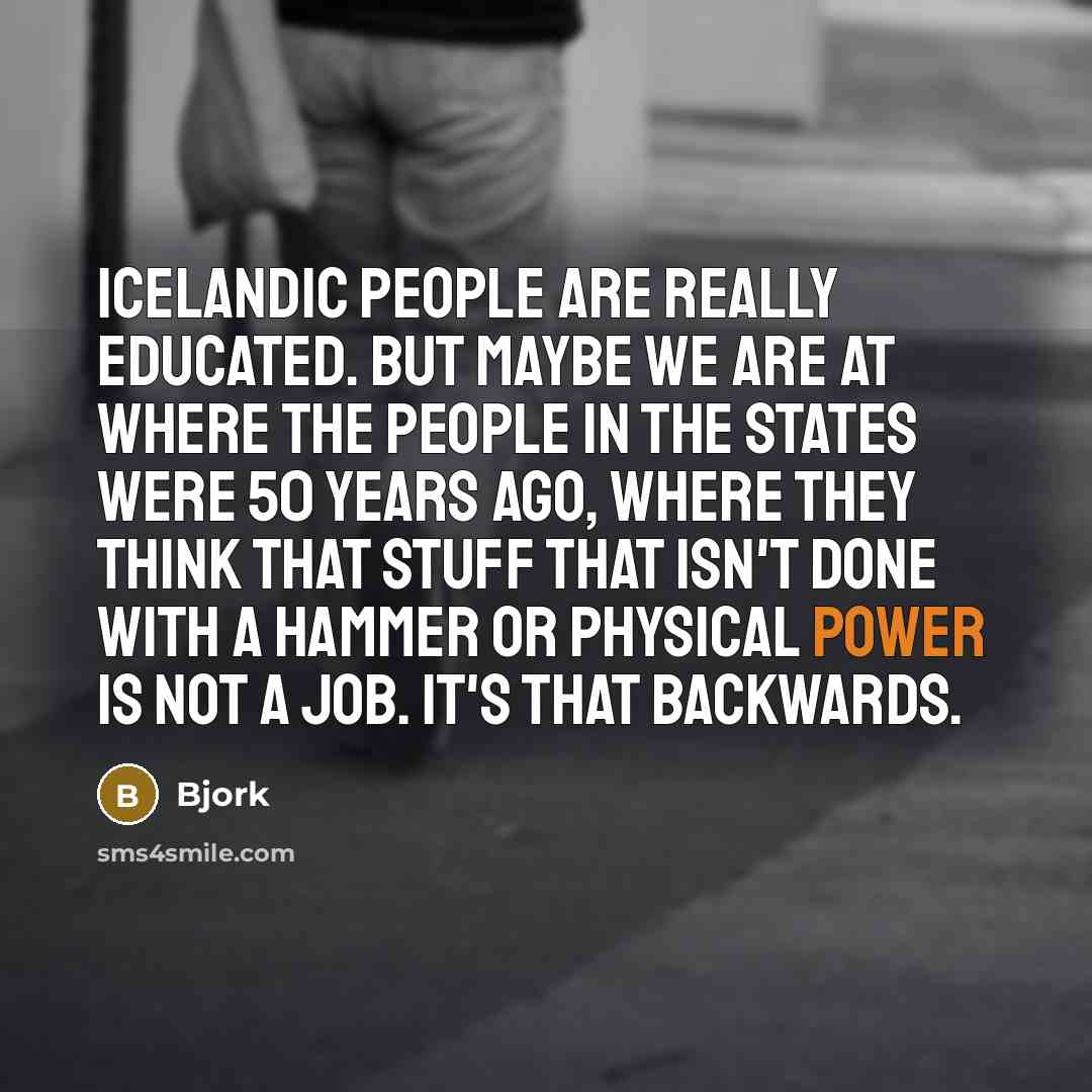 “Icelandic people are really educated. But maybe we are at where the people in the States were 50 years ago, where they think that stuff that isn't done with a hammer or physical power is not a job. It's that backwards.” quote by Bjork